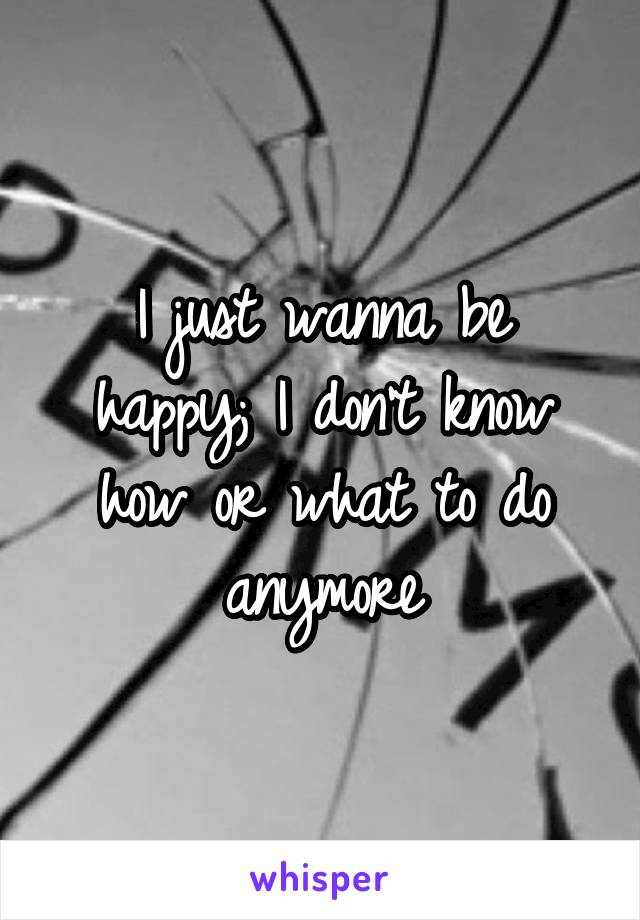 I just wanna be happy; I don't know how or what to do anymore