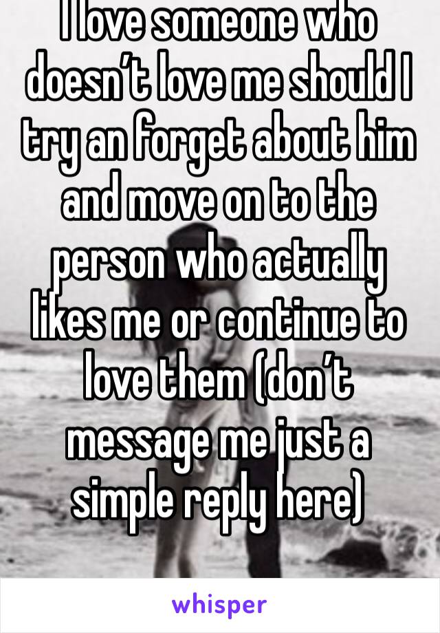 I love someone who doesn’t love me should I try an forget about him and move on to the person who actually likes me or continue to love them (don’t message me just a simple reply here)