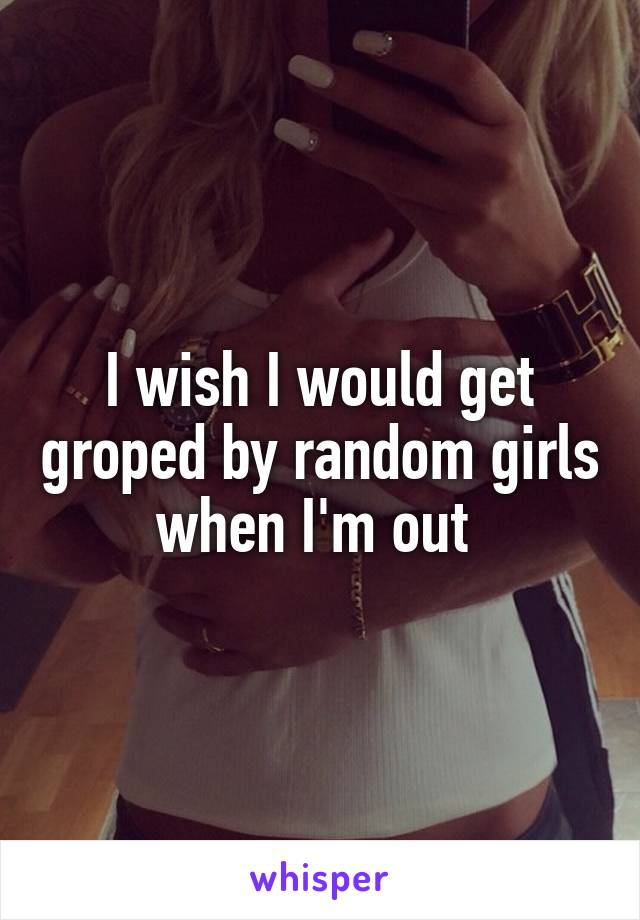 I wish I would get groped by random girls when I'm out 