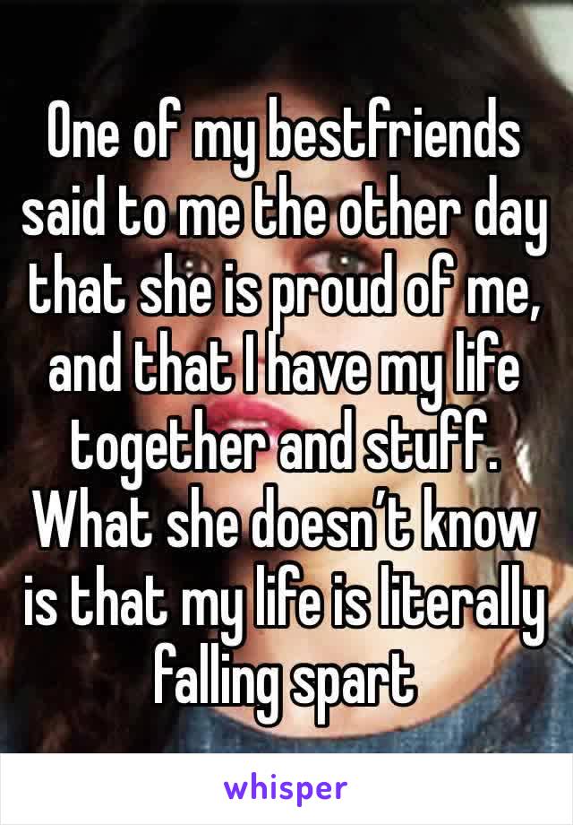 One of my bestfriends said to me the other day that she is proud of me, and that I have my life together and stuff. What she doesn’t know is that my life is literally falling spart