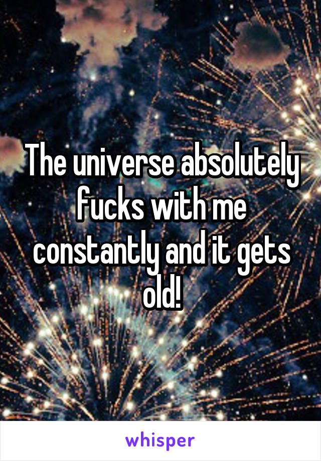 The universe absolutely fucks with me constantly and it gets old!