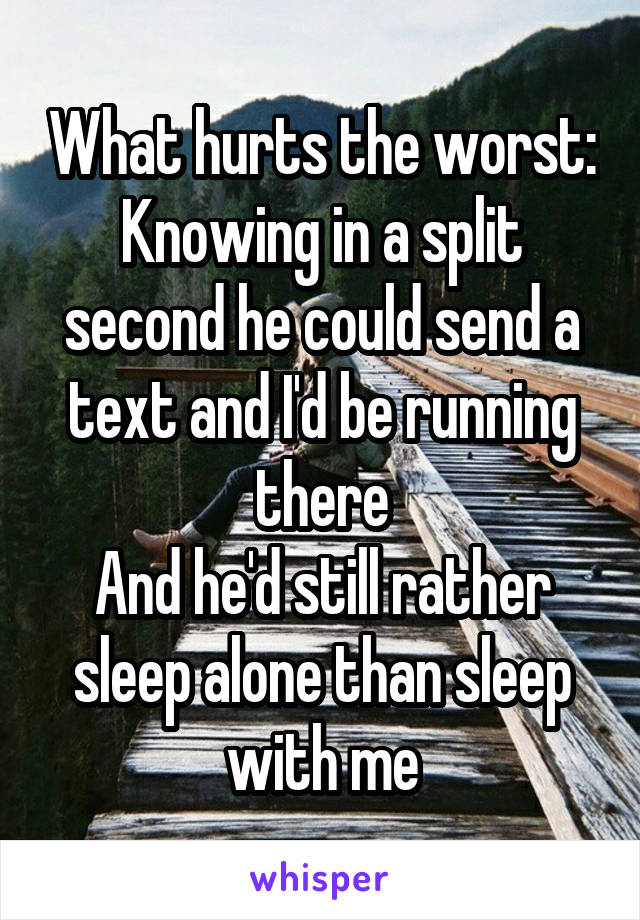 What hurts the worst:
Knowing in a split second he could send a text and I'd be running there
And he'd still rather sleep alone than sleep with me