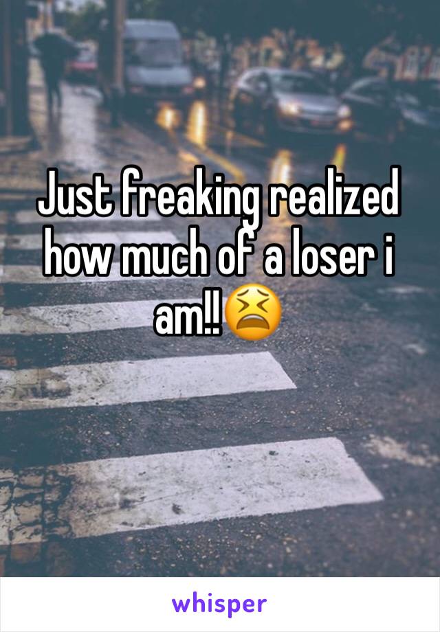 Just freaking realized how much of a loser i am!!😫