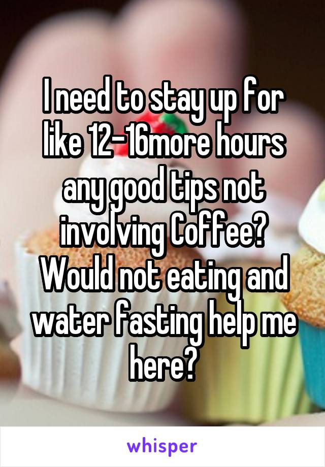 I need to stay up for like 12-16more hours any good tips not involving Coffee? Would not eating and water fasting help me here?