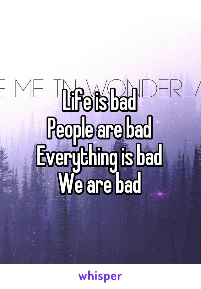 Life is bad 
People are bad 
Everything is bad 
We are bad 