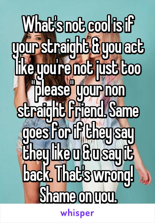 What's not cool is if your straight & you act like you're not just too "please" your non straight friend. Same goes for if they say they like u & u say it back. That's wrong! Shame on you.