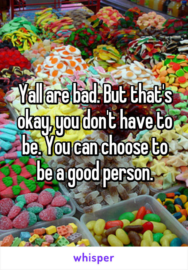 Yall are bad. But that's okay, you don't have to be. You can choose to be a good person.