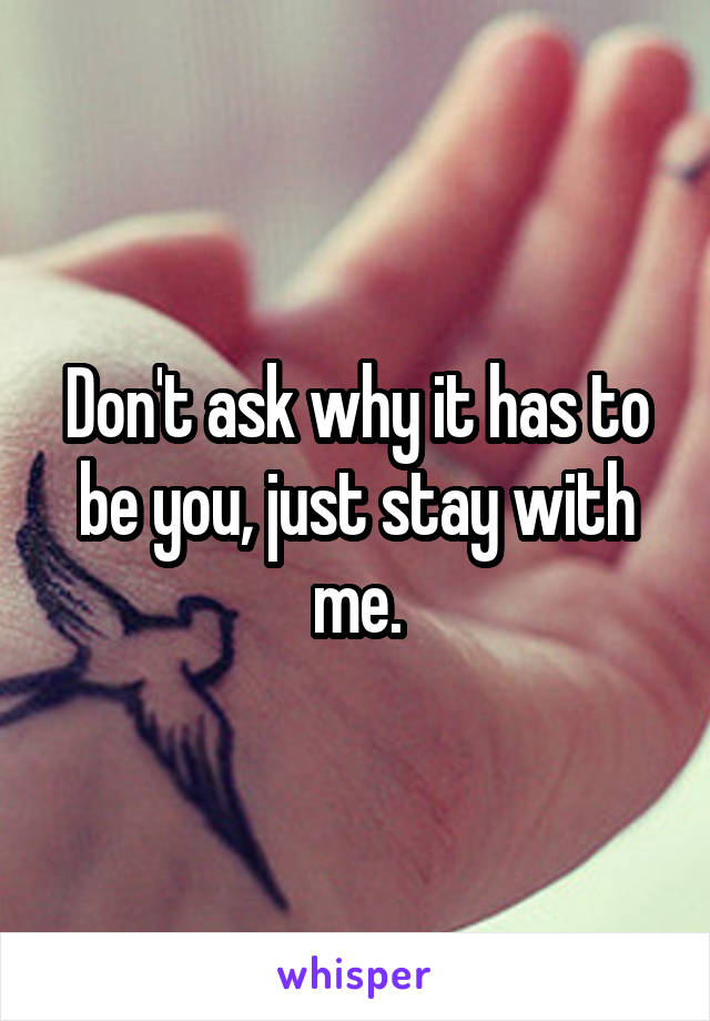 Don't ask why it has to be you, just stay with me.