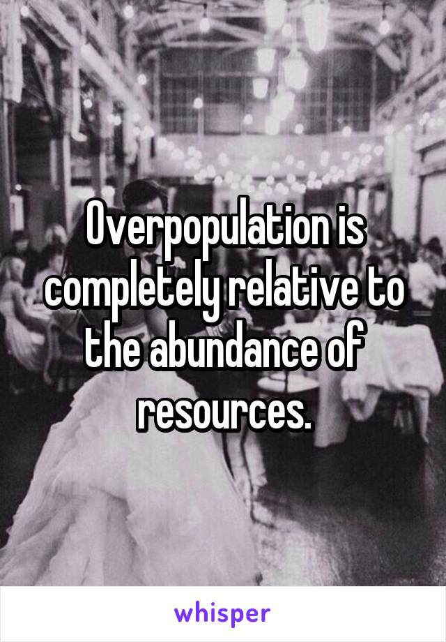 Overpopulation is completely relative to the abundance of resources.