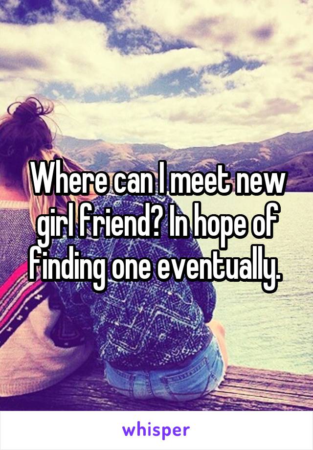 Where can I meet new girl friend? In hope of finding one eventually. 