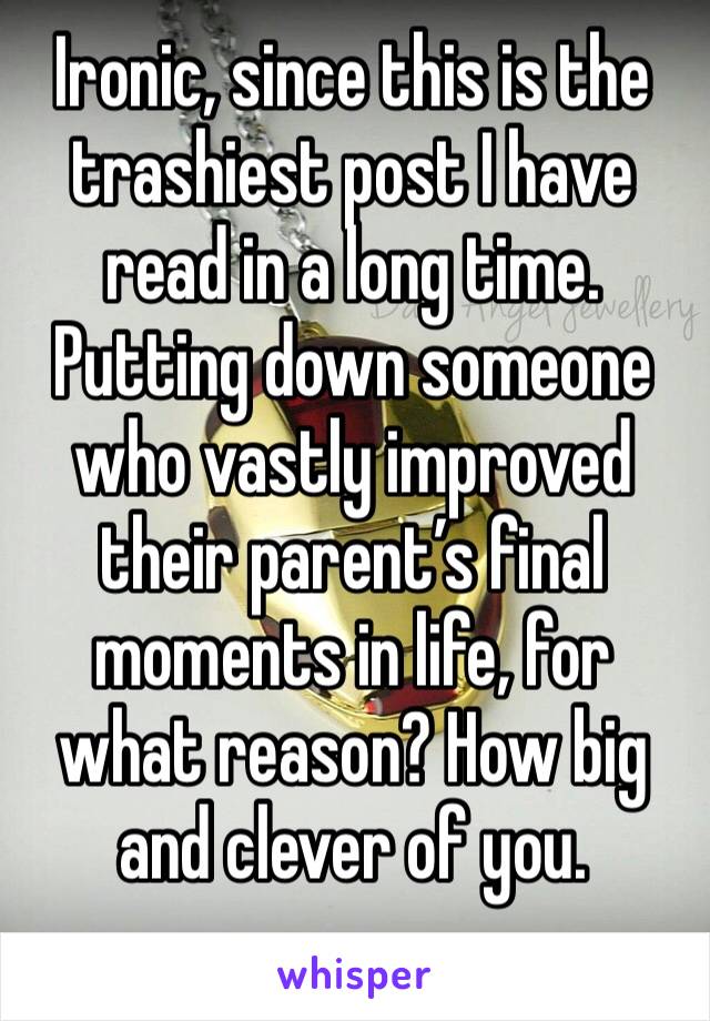 Ironic, since this is the trashiest post I have read in a long time. Putting down someone who vastly improved their parent’s final moments in life, for what reason? How big and clever of you. 