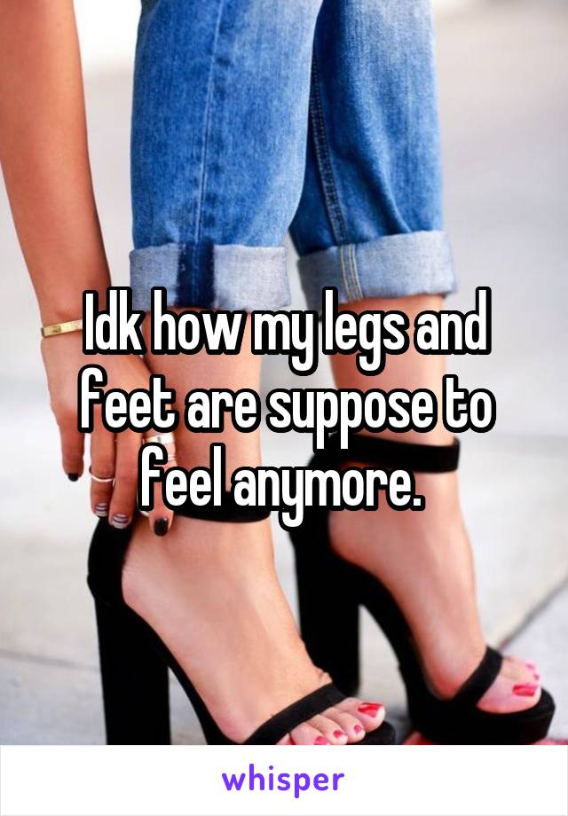 Idk how my legs and feet are suppose to feel anymore. 