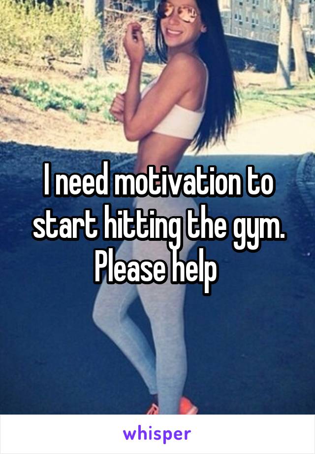 I need motivation to start hitting the gym. Please help 