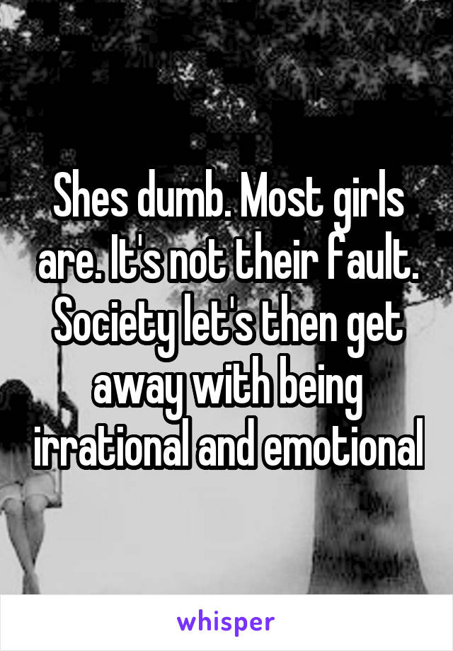 Shes dumb. Most girls are. It's not their fault. Society let's then get away with being irrational and emotional