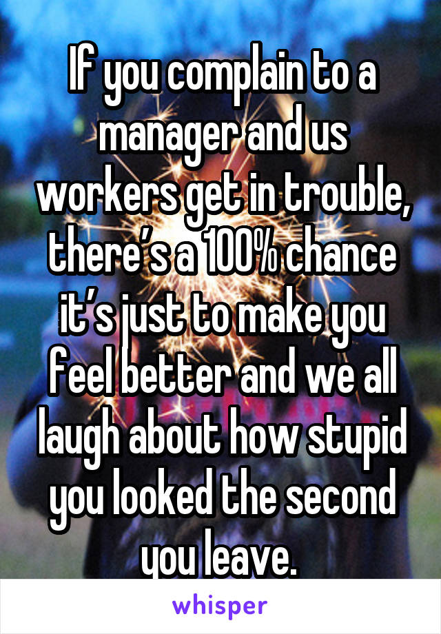 If you complain to a manager and us workers get in trouble, there’s a 100% chance it’s just to make you feel better and we all laugh about how stupid you looked the second you leave. 