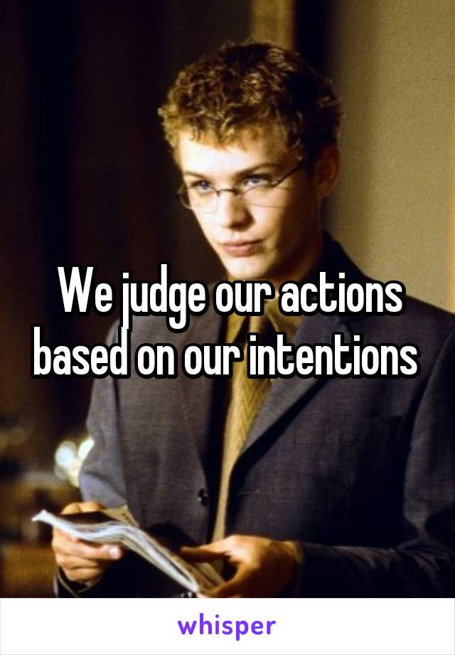 We judge our actions based on our intentions 
