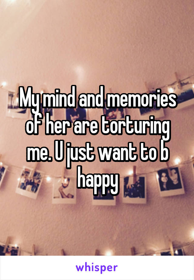 My mind and memories of her are torturing me. U just want to b happy