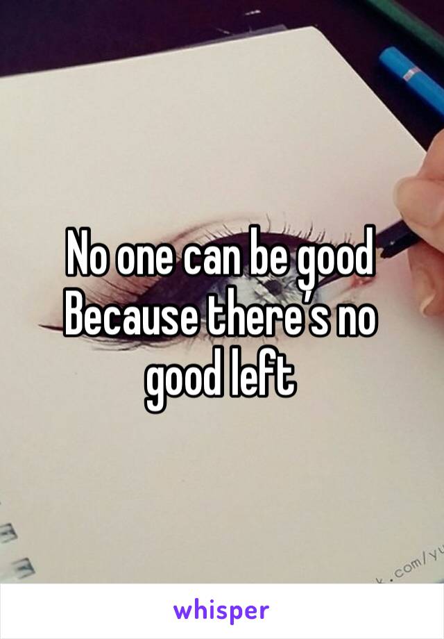 No one can be good 
Because there’s no good left 