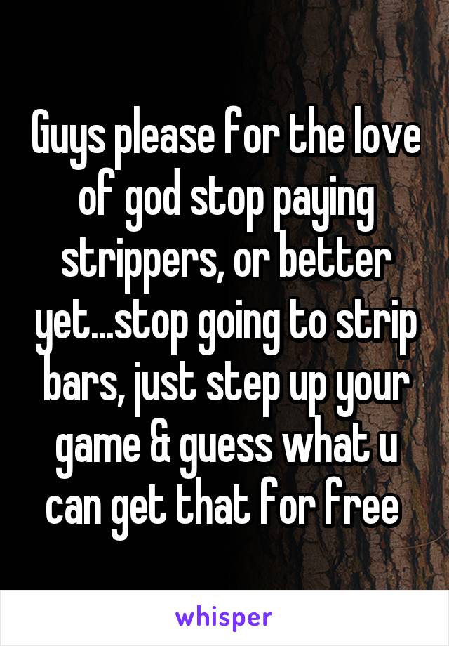 Guys please for the love of god stop paying strippers, or better yet...stop going to strip bars, just step up your game & guess what u can get that for free 