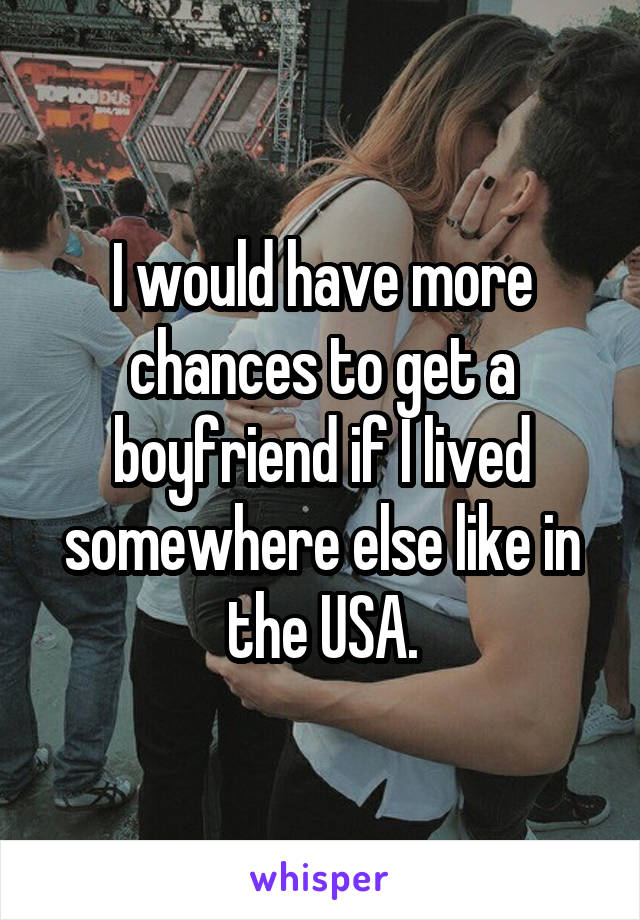I would have more chances to get a boyfriend if I lived somewhere else like in the USA.
