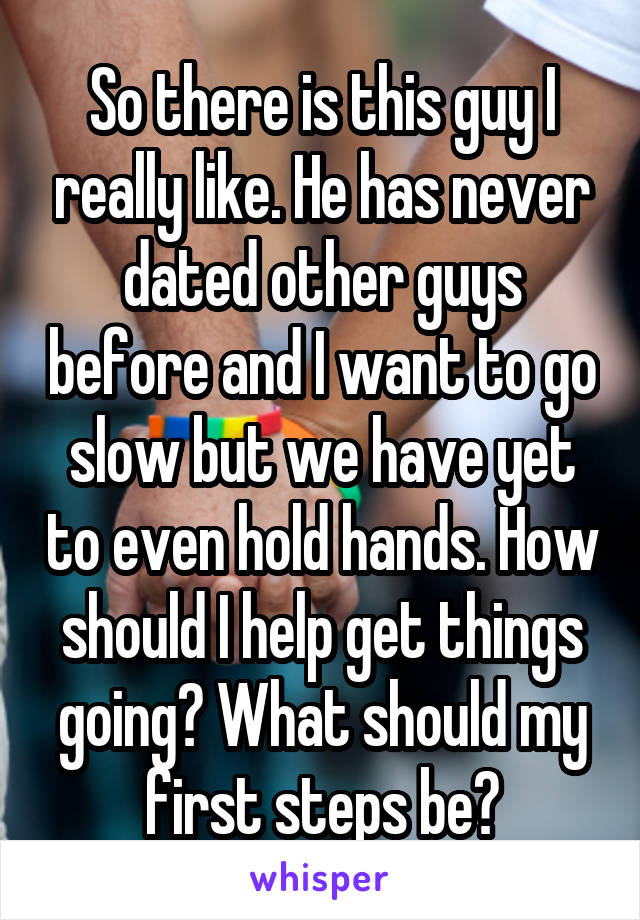 So there is this guy I really like. He has never dated other guys before and I want to go slow but we have yet to even hold hands. How should I help get things going? What should my first steps be?