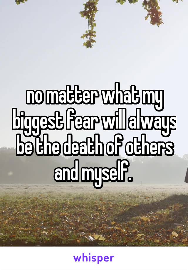 no matter what my biggest fear will always be the death of others and myself. 