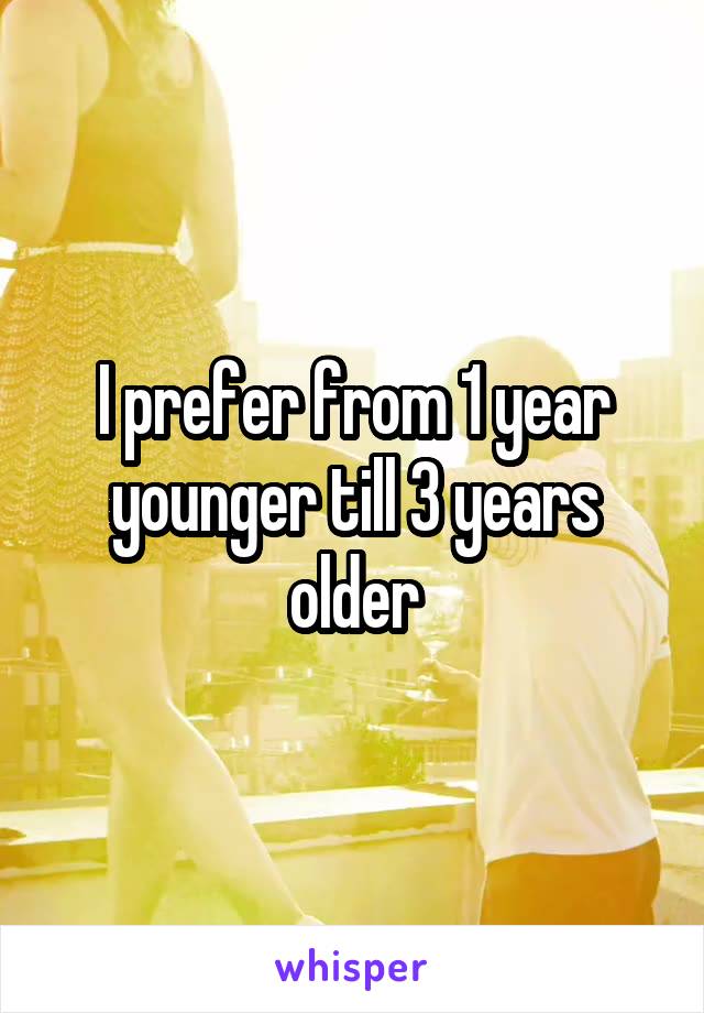 I prefer from 1 year younger till 3 years older