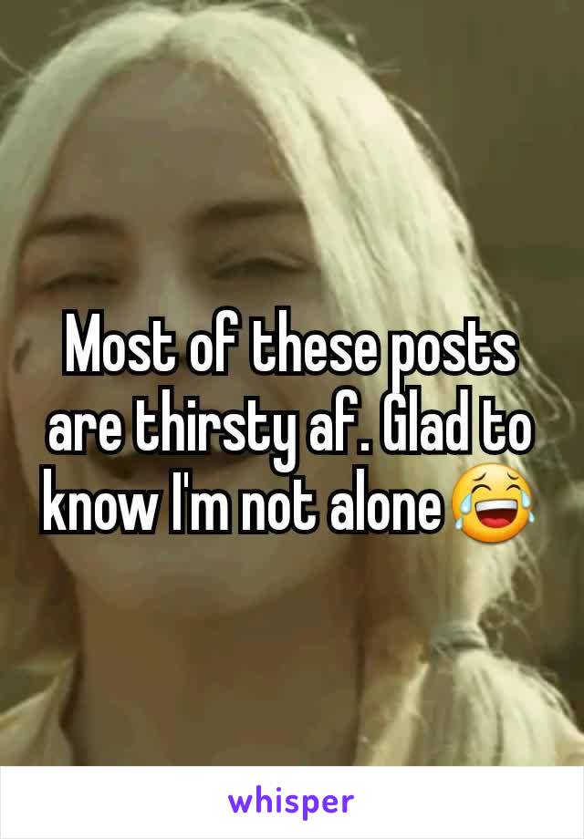 Most of these posts are thirsty af. Glad to know I'm not alone😂