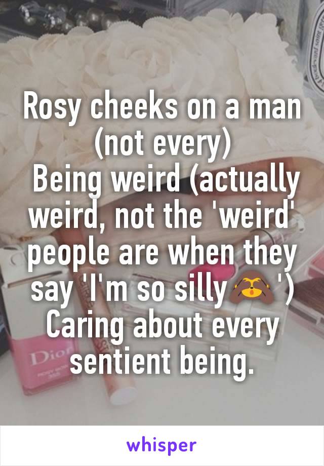 Rosy cheeks on a man (not every)
 Being weird (actually weird, not the 'weird' people are when they say 'I'm so silly🙈')
Caring about every sentient being.