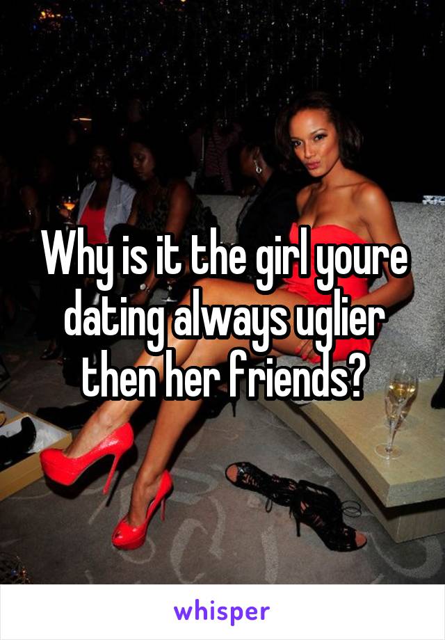 Why is it the girl youre dating always uglier then her friends?