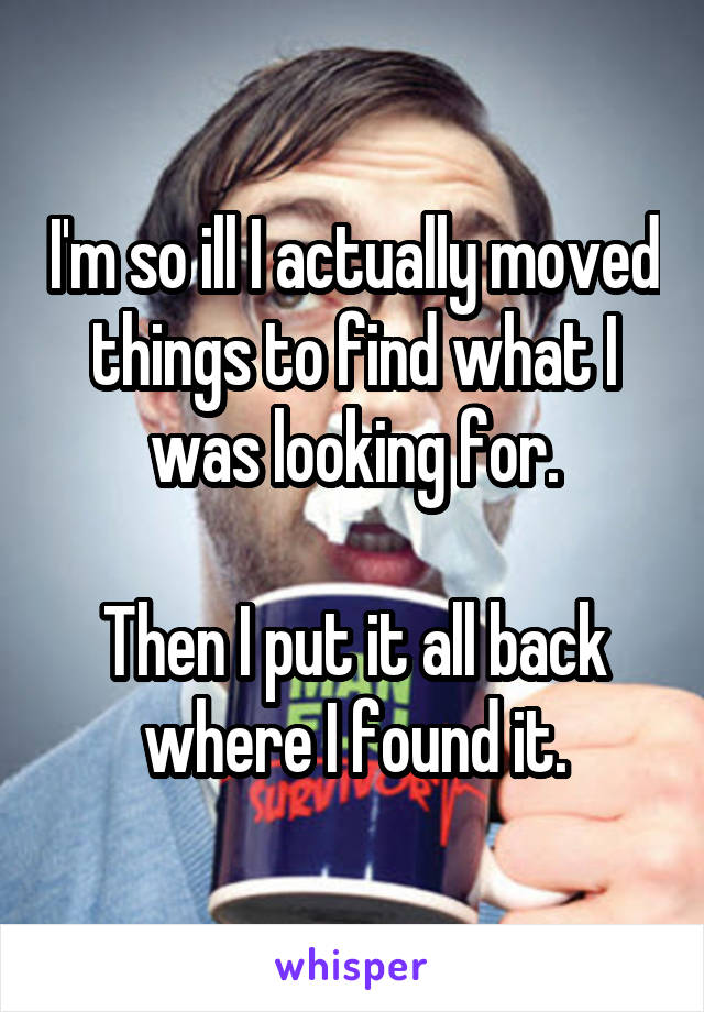 I'm so ill I actually moved things to find what I was looking for.

Then I put it all back where I found it.