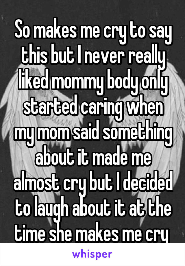 So makes me cry to say this but I never really liked mommy body only started caring when my mom said something about it made me almost cry but I decided to laugh about it at the time she makes me cry 