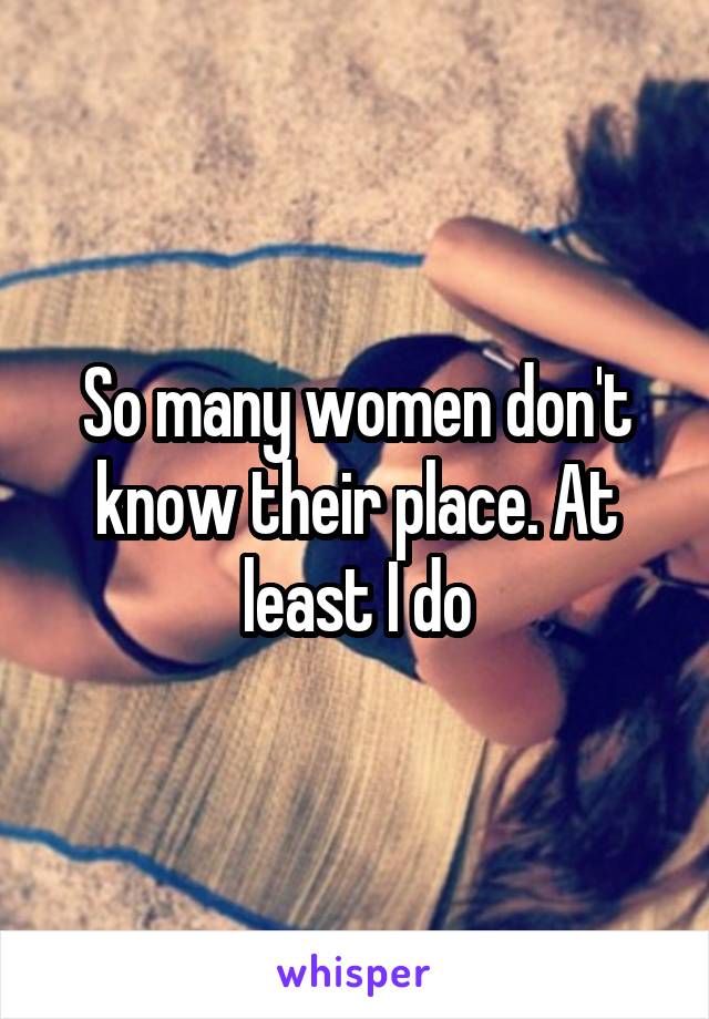 So many women don't know their place. At least I do