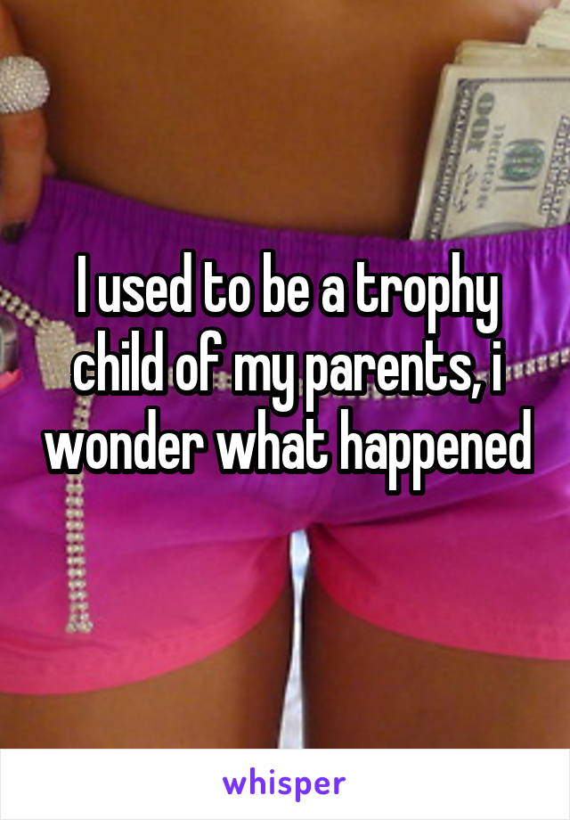 I used to be a trophy child of my parents, i wonder what happened 