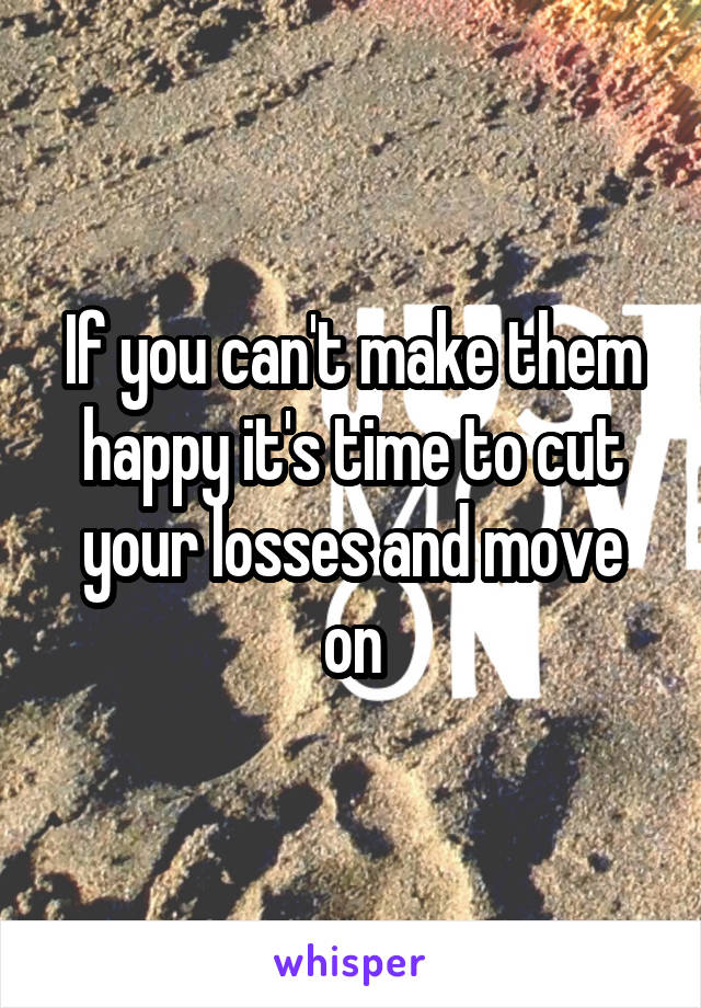 If you can't make them happy it's time to cut your losses and move on