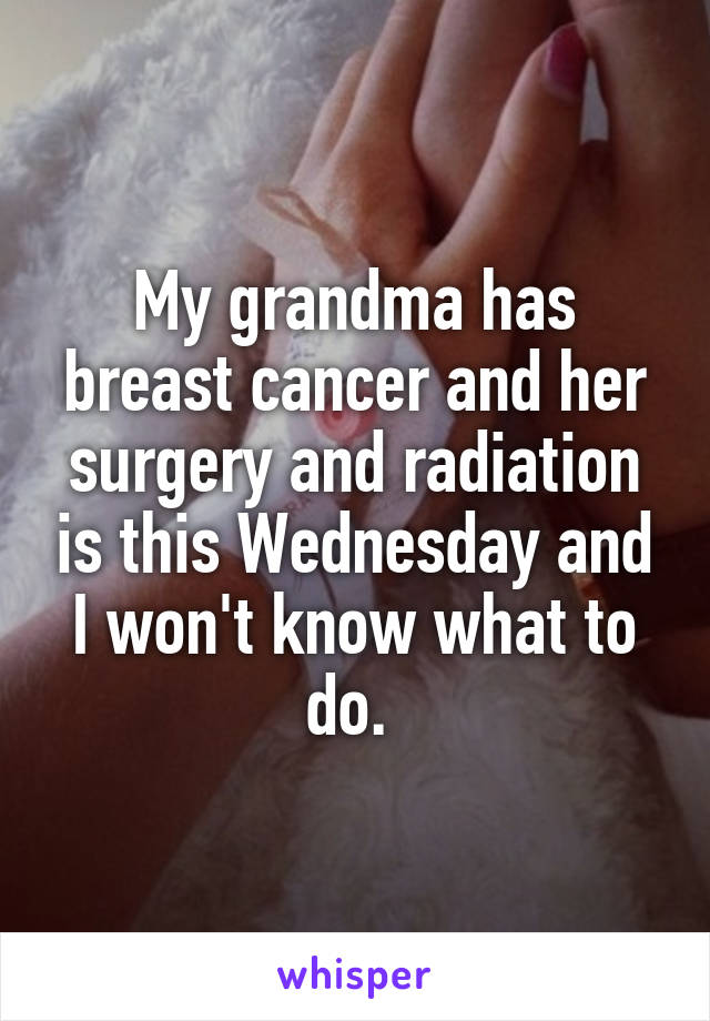 My grandma has breast cancer and her surgery and radiation is this Wednesday and I won't know what to do. 