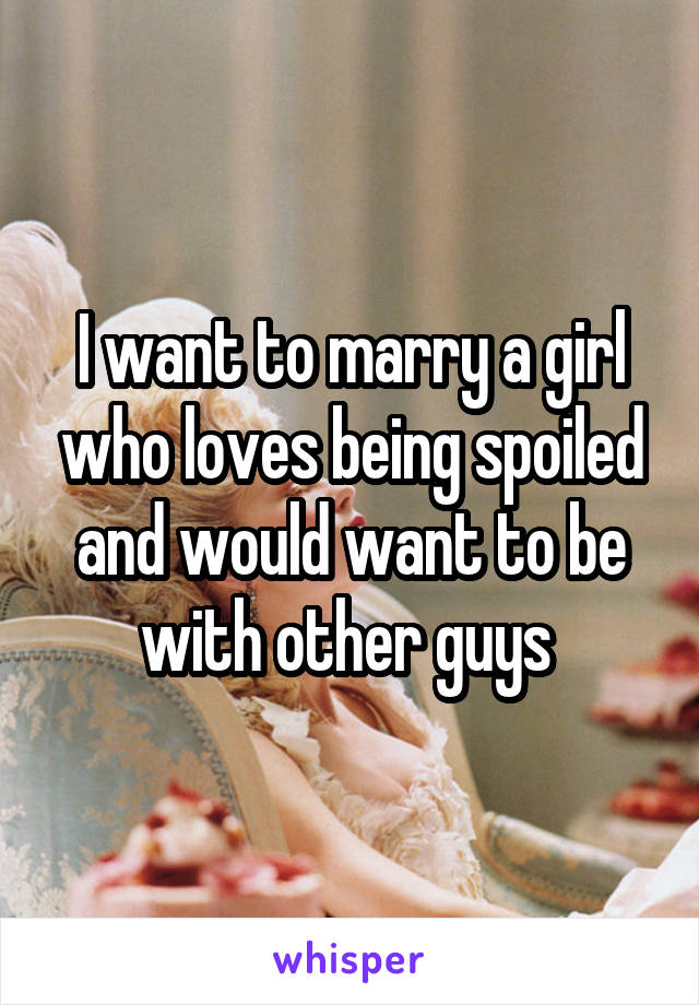 I want to marry a girl who loves being spoiled and would want to be with other guys 