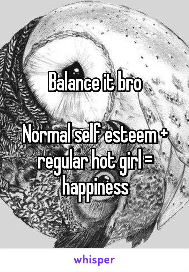 Balance it bro

Normal self esteem + regular hot girl = happiness