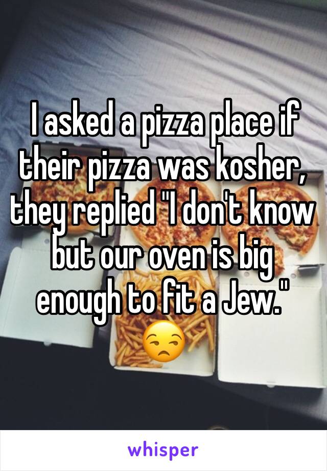  I asked a pizza place if their pizza was kosher, they replied "I don't know but our oven is big enough to fit a Jew." 
😒