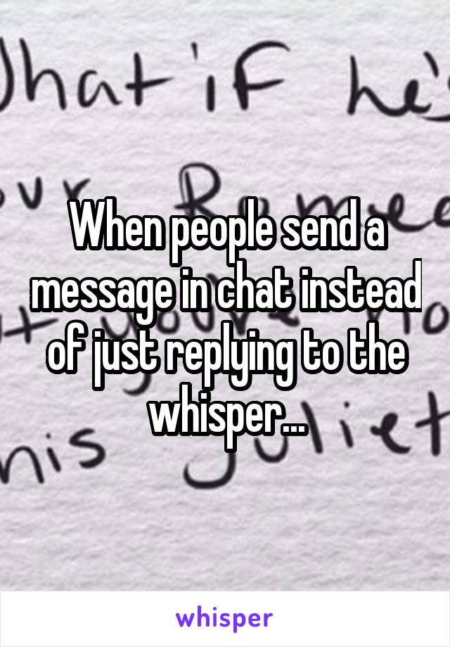 When people send a message in chat instead of just replying to the whisper...