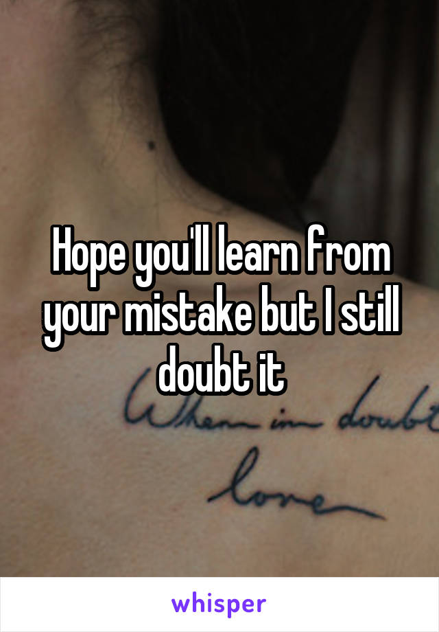 Hope you'll learn from your mistake but I still doubt it