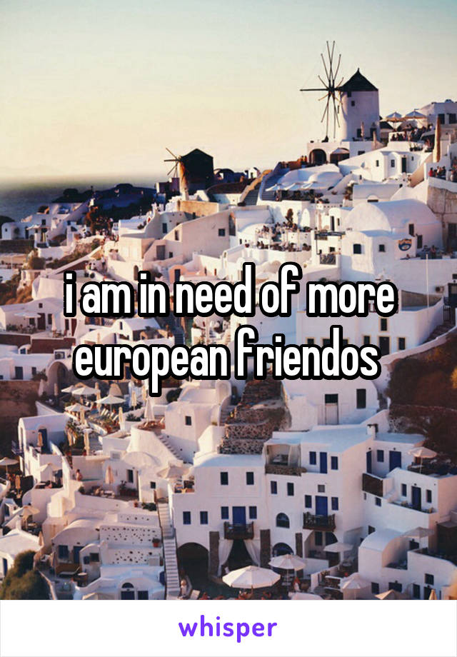i am in need of more european friendos 