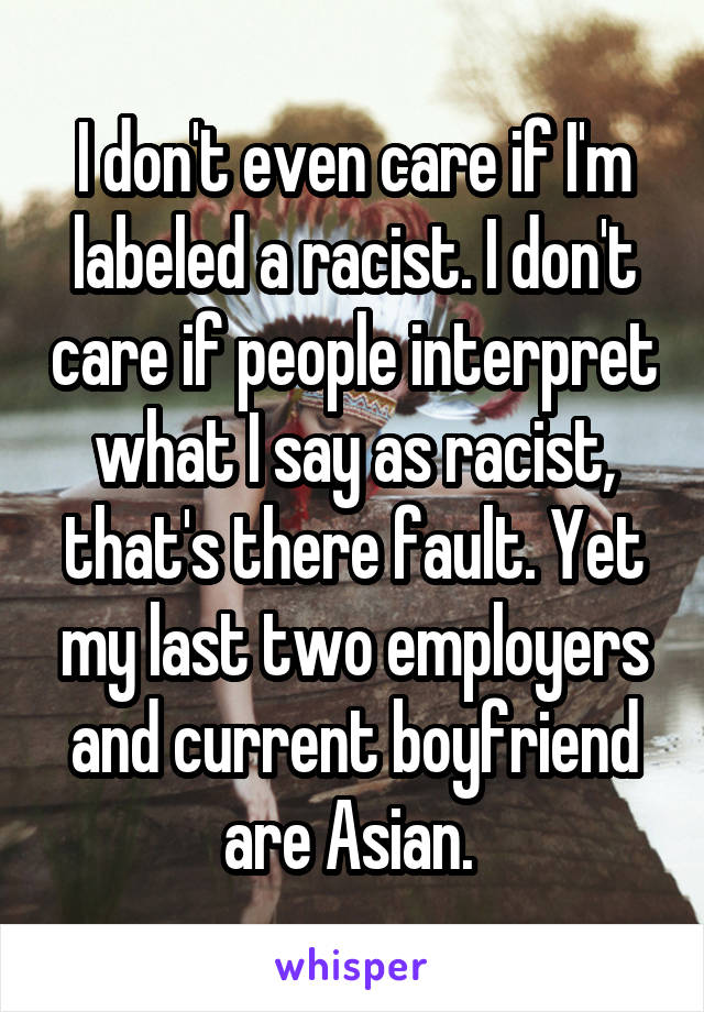 I don't even care if I'm labeled a racist. I don't care if people interpret what I say as racist, that's there fault. Yet my last two employers and current boyfriend are Asian. 