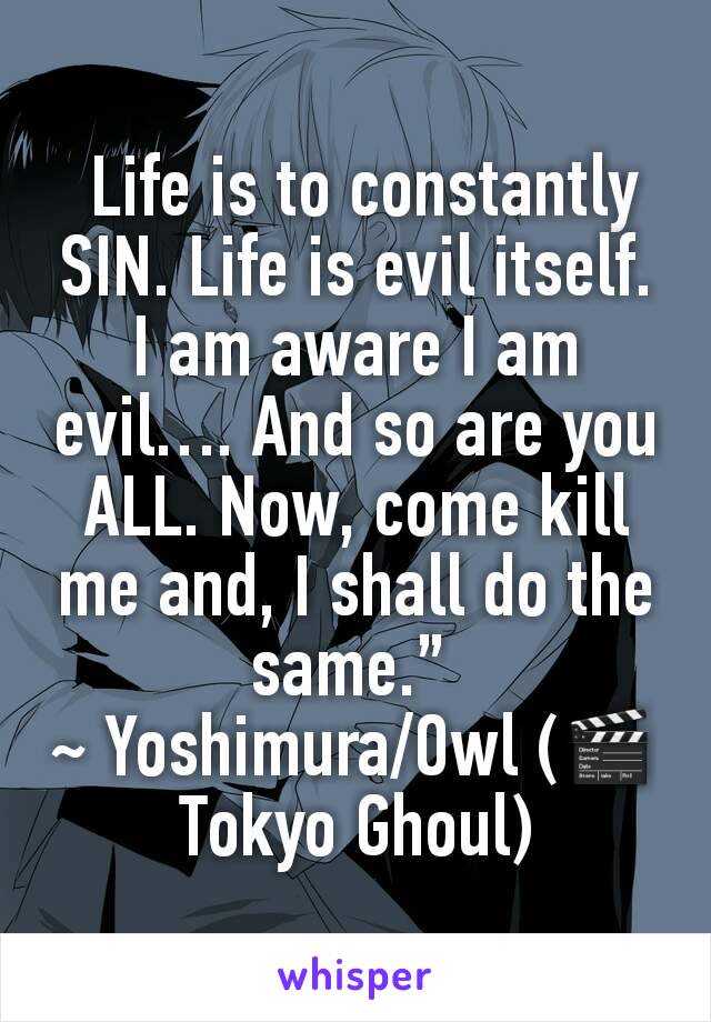 
 Life is to constantly SIN. Life is evil itself. I am aware I am evil…. And so are you ALL. Now, come kill  me and, I shall do the same.” 
~ Yoshimura/Owl (🎬Tokyo Ghoul)
