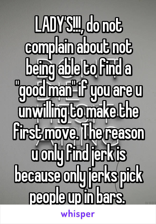LADY'S!!!, do not complain about not being able to find a "good man" if you are u unwilling to make the first move. The reason u only find jerk is because only jerks pick people up in bars. 