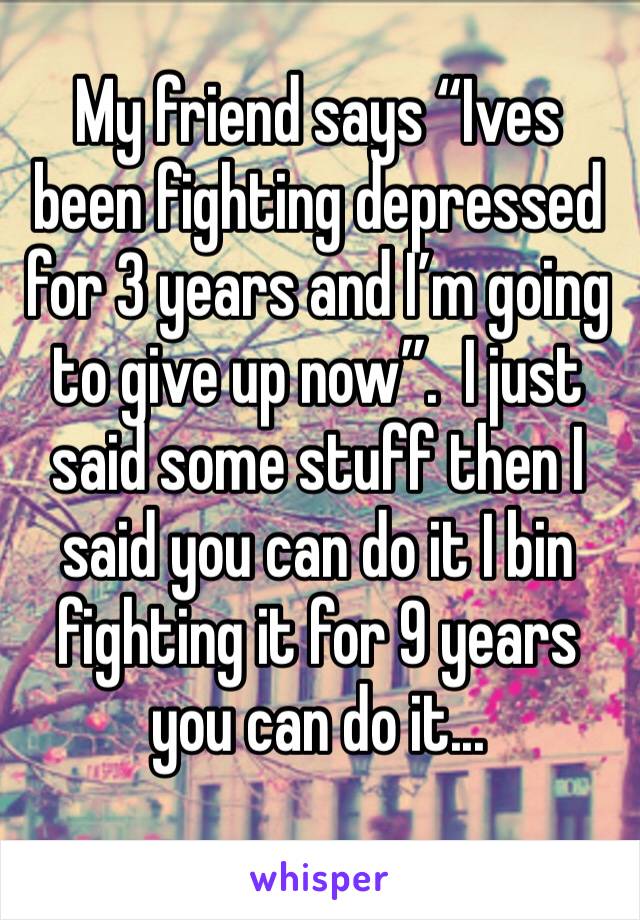 My friend says “Ives been fighting depressed for 3 years and I’m going to give up now”.  I just said some stuff then I said you can do it I bin fighting it for 9 years you can do it...