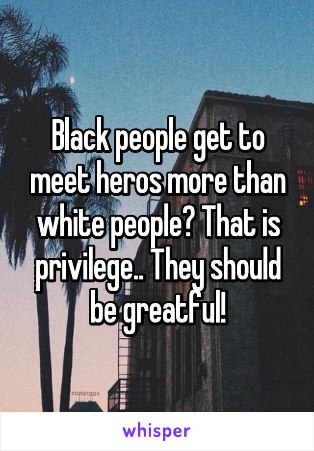 Black people get to meet heros more than white people? That is privilege.. They should be greatful!