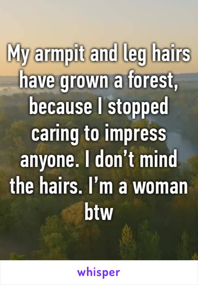 My armpit and leg hairs have grown a forest, because I stopped caring to impress anyone. I don’t mind the hairs. I’m a woman btw