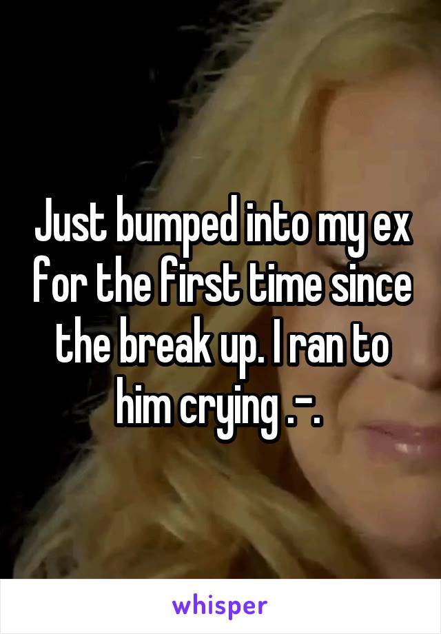 Just bumped into my ex for the first time since the break up. I ran to him crying .-. 