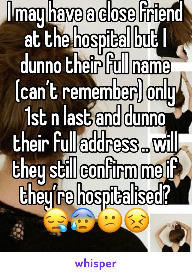 I may have a close friend at the hospital but I dunno their full name (can’t remember) only 1st n last and dunno their full address .. will they still confirm me if they’re hospitalised? 😪😰😕😣